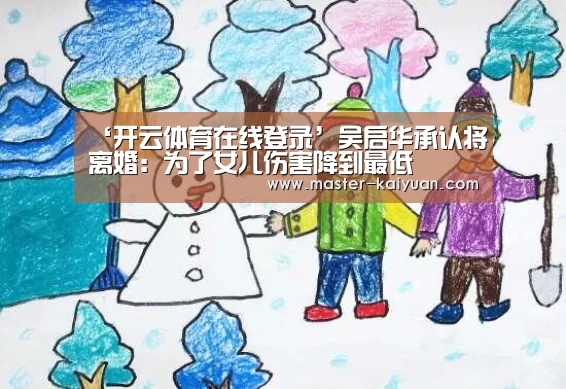 ‘开云体育在线登录’吴启华承认将离婚:为了女儿伤害降到最低(图3) 开云体育在线登录